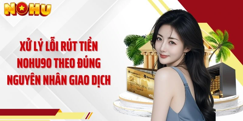 Xử lý lỗi rút tiền NOHU90 theo đúng nguyên nhân giao dịch